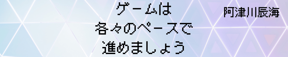 ゲームは各々のペースで進めましょう
