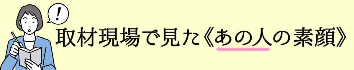 取材現場で見た《あの人の素顔》