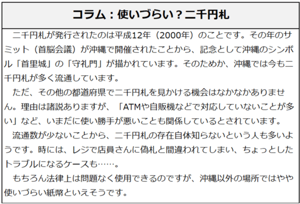 コラム：使いづらい？二千円札。二千円札が発行されたのは平成12年（2000年）のことです。その年のサミット（首脳会議）が沖縄で開催されたことから、記念として沖縄のシンボル「首里城」の「守礼門」が描かれています。そのためか、沖縄では今も二千円札が多く流通しています。ただ、その他の都道府県で二千円札を見かける機会はなかなかありません。理由は諸説ありますが、「ATMや自販機などで対応していないことが多い」など、いまだに使い勝手が悪いことも関係しているとされています。流通数が少ないことから、二千円札の存在自体知らないという人も多いようです。時には、レジで店員さんに偽札と間違われてしまい、ちょっとしたトラブルになるケースも……。もちろん法律上は問題なく使用できるのですが、沖縄以外の場所ではやや使いづらい紙幣といえそうです。