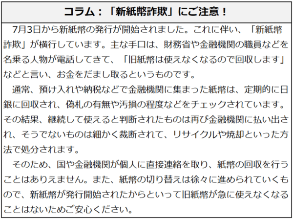 コラム：「新紙幣詐欺」にご注意！7月3日から新紙幣の発行が開始されました。これに伴い、「新紙幣詐欺」が横行しています。主な手口は、財務省や金融機関の職員などを名乗る人物が電話してきて、「旧紙幣は使えなくなるので回収します」などと言い、お金をだまし取るというものです。通常、預け入れや納税などで金融機関に集まった紙幣は、定期的に日銀に回収され、偽札の有無や汚損の程度などをチェックされています。その結果、継続して使えると判断されたものは再び金融機関に払い出され、そうでないものは細かく裁断されて、リサイクルや焼却といった方法で処分されます。そのため、国や金融機関が個人に直接連絡を取り、紙幣の回収を行うことはありえません。また、紙幣の切り替えは徐々に進められていくもので、新紙幣が発行開始されたからといって旧紙幣が急に使えなくなることはないためご安心ください。