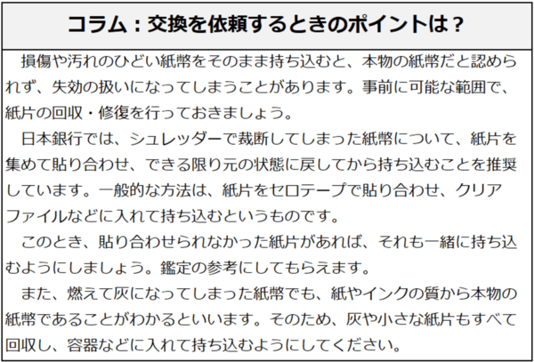 コラム：交換を依頼するときのポイントは？損傷や汚れのひどい紙幣をそのまま持ち込むと、本物の紙幣だと認められず、失効の扱いになってしまうことがあります。事前に可能な範囲で、紙片の回収・修復を行っておきましょう。日本銀行では、シュレッダーで裁断してしまった紙幣について、紙片を集めて貼り合わせ、できる限り元の状態に戻してから持ち込むことを推奨しています。一般的な方法は、紙片をセロテープで貼り合わせ、クリアファイルなどに入れて持ち込むというものです。このとき、貼り合わせられなかった紙片があれば、それも一緒に持ち込むようにしましょう。鑑定の参考にしてもらえます。また、燃えて灰になってしまった紙幣でも、紙やインクの質から本物の紙幣であることがわかるといいます。そのため、灰や小さな紙片もすべて回収し、容器などに入れて持ち込むようにしてください。